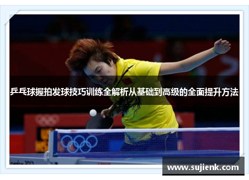 乒乓球握拍发球技巧训练全解析从基础到高级的全面提升方法