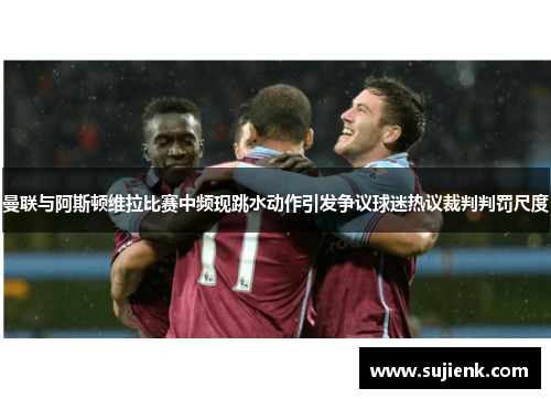 曼联与阿斯顿维拉比赛中频现跳水动作引发争议球迷热议裁判判罚尺度