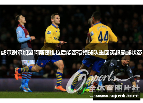 威尔谢尔加盟阿斯顿维拉后能否带领球队重回英超巅峰状态